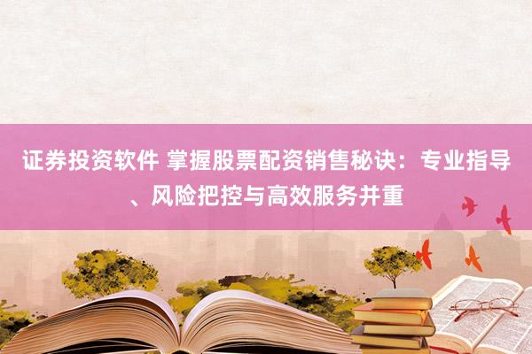 证券投资软件 掌握股票配资销售秘诀:专业指导、风险把控与高效服务并重