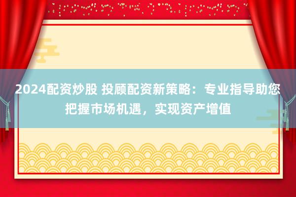 2024配资炒股 投顾配资新策略:专业指导助您把握市场机遇,实现资产增值