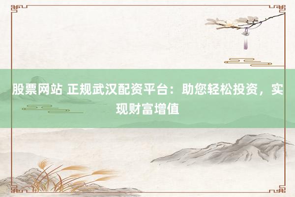 股票网站 正规武汉配资平台:助您轻松投资,实现财富增值