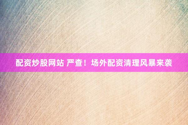配资炒股网站 严查！场外配资清理风暴来袭