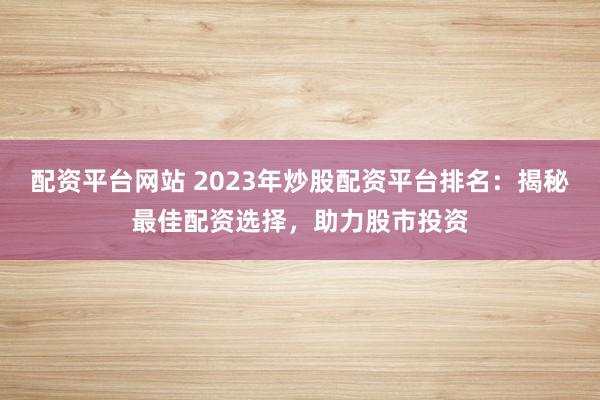 配资平台网站 2023年炒股配资平台排名:揭秘最佳配资选择,助力股市投资
