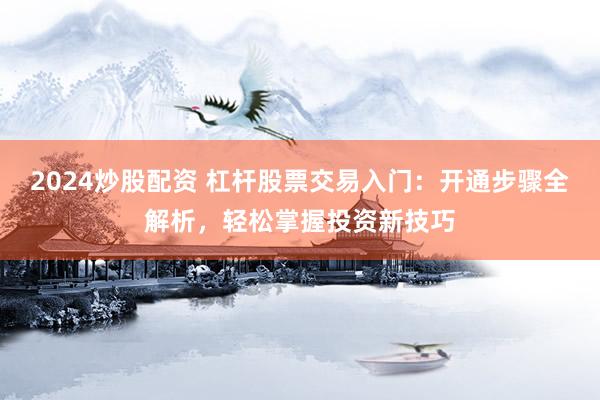 2024炒股配资 杠杆股票交易入门:开通步骤全解析,轻松掌握投资新技巧