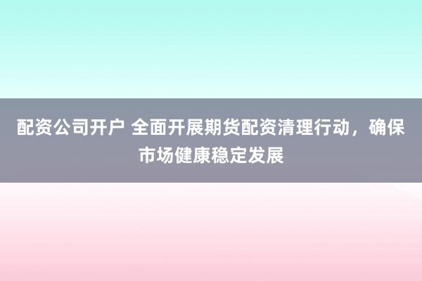 配资公司开户 全面开展期货配资清理行动，确保市场健康稳定发展