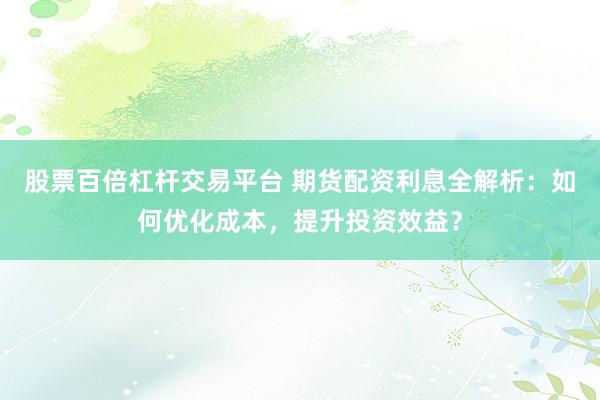 股票百倍杠杆交易平台 期货配资利息全解析：如何优化成本，提升投资效益？