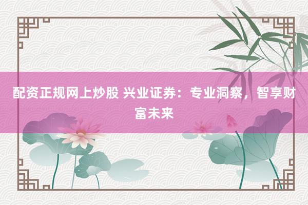 配资正规网上炒股 兴业证券：专业洞察，智享财富未来