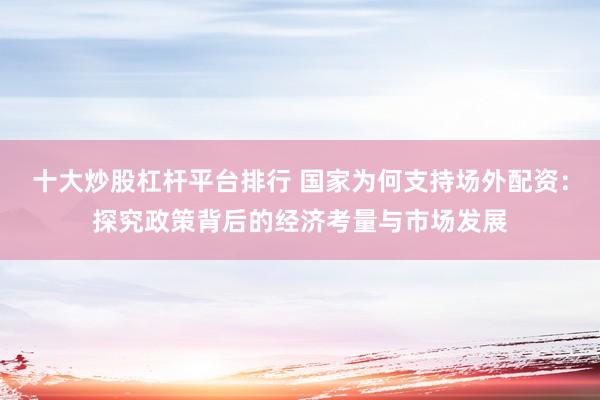 十大炒股杠杆平台排行 国家为何支持场外配资：探究政策背后的经济考量与市场发展