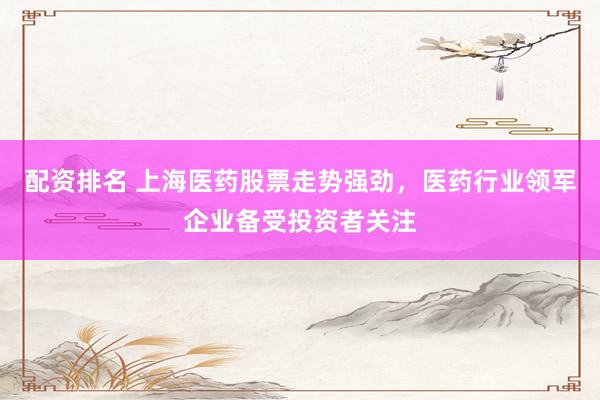 配资排名 上海医药股票走势强劲，医药行业领军企业备受投资者关注