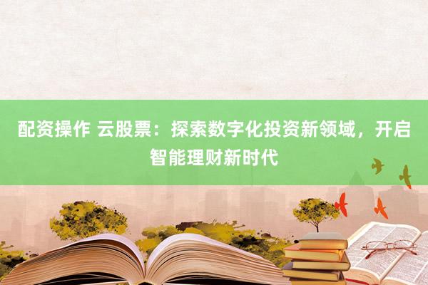 配资操作 云股票：探索数字化投资新领域，开启智能理财新时代