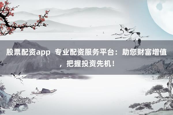 股票配资app 专业配资服务平台:助您财富增值,把握投资先机!