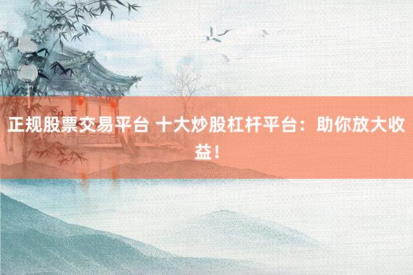 正规股票交易平台 十大炒股杠杆平台：助你放大收益！
