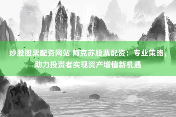 炒股股票配资网站 阿克苏股票配资:专业策略,助力投资者实现资产增值新机遇
