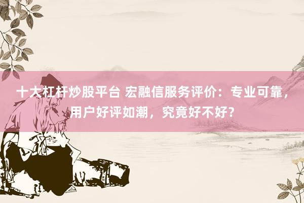 十大杠杆炒股平台 宏融信服务评价：专业可靠，用户好评如潮，究竟好不好？