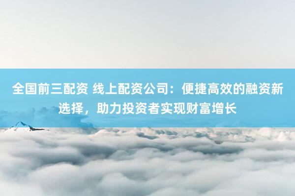全国前三配资 线上配资公司：便捷高效的融资新选择，助力投资者实现财富增长