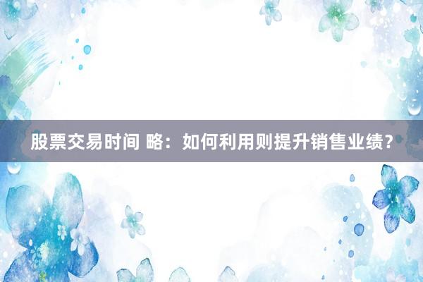 股票交易时间 略：如何利用则提升销售业绩？