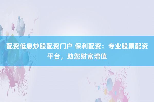 配资低息炒股配资门户 保利配资：专业股票配资平台，助您财富增值