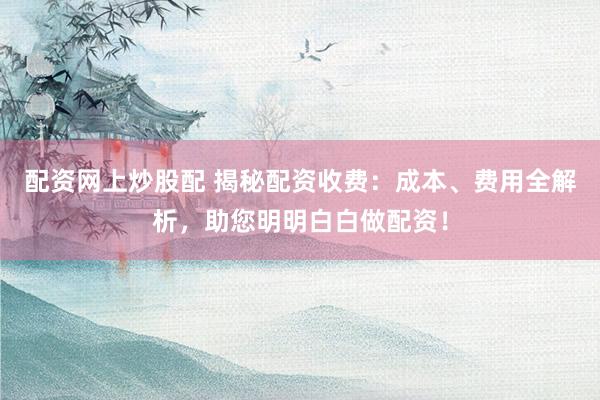 配资网上炒股配 揭秘配资收费：成本、费用全解析，助您明明白白做配资！