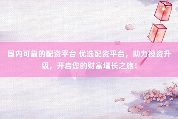 国内可靠的配资平台 优选配资平台，助力投资升级，开启您的财富增长之旅！