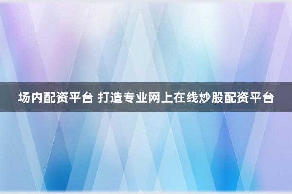 场内配资平台 打造专业网上在线炒股配资平台