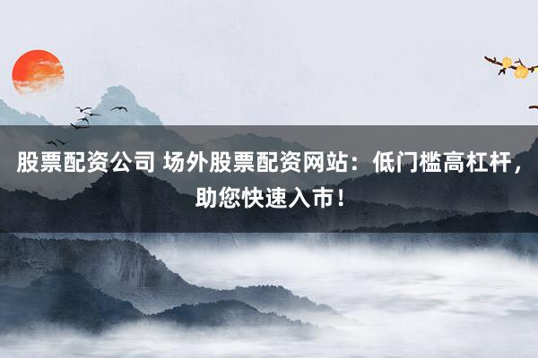 股票配资公司 场外股票配资网站：低门槛高杠杆，助您快速入市！