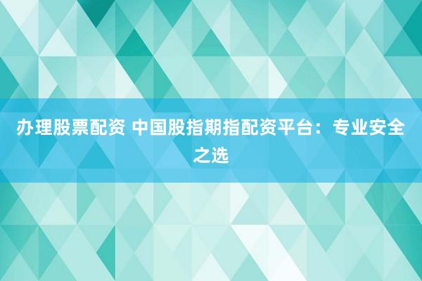 办理股票配资 中国股指期指配资平台：专业安全之选