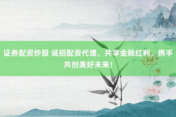 证券配资炒股 诚招配资代理，共享金融红利，携手共创美好未来！
