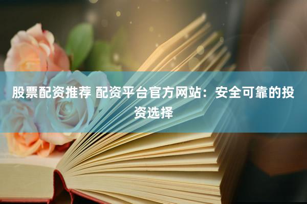 股票配资推荐 配资平台官方网站：安全可靠的投资选择