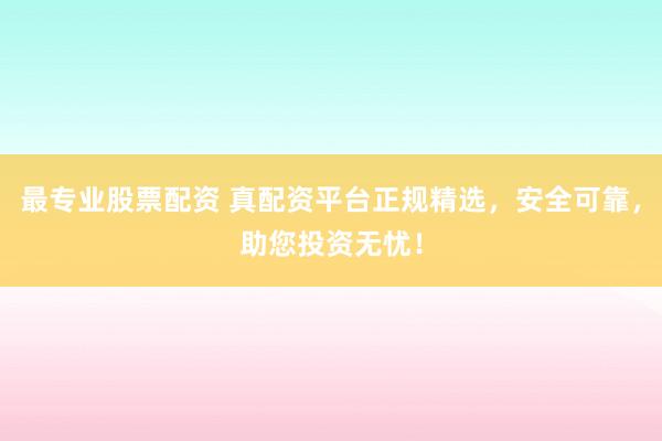最专业股票配资 真配资平台正规精选，安全可靠，助您投资无忧！