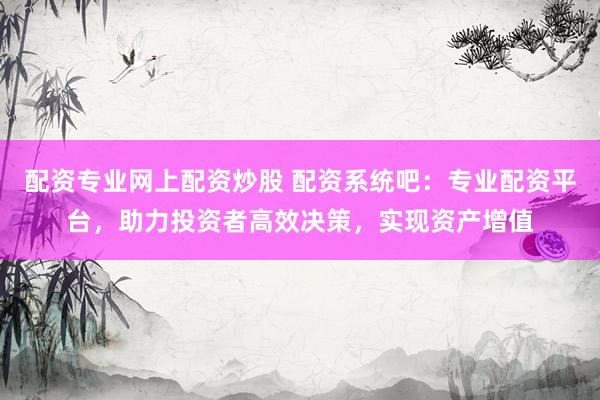 配资专业网上配资炒股 配资系统吧：专业配资平台，助力投资者高效决策，实现资产增值