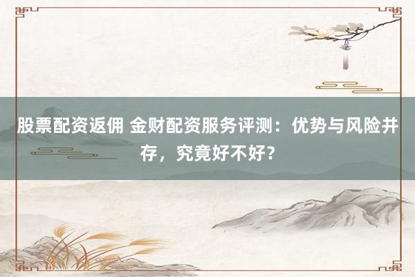 股票配资返佣 金财配资服务评测：优势与风险并存，究竟好不好？
