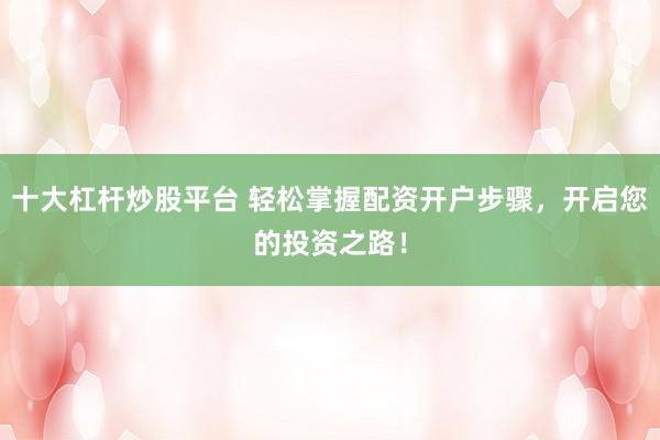 十大杠杆炒股平台 轻松掌握配资开户步骤，开启您的投资之路！