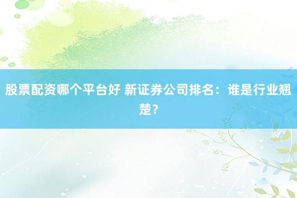 股票配资哪个平台好 新证券公司排名：谁是行业翘楚？