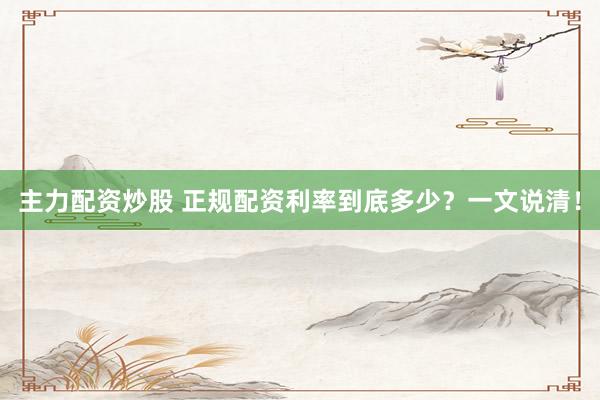 主力配资炒股 正规配资利率到底多少？一文说清！