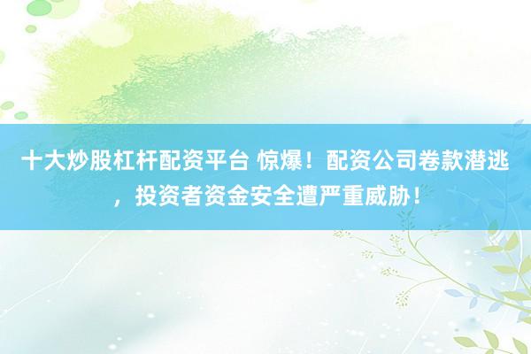十大炒股杠杆配资平台 惊爆！配资公司卷款潜逃，投资者资金安全遭严重威胁！