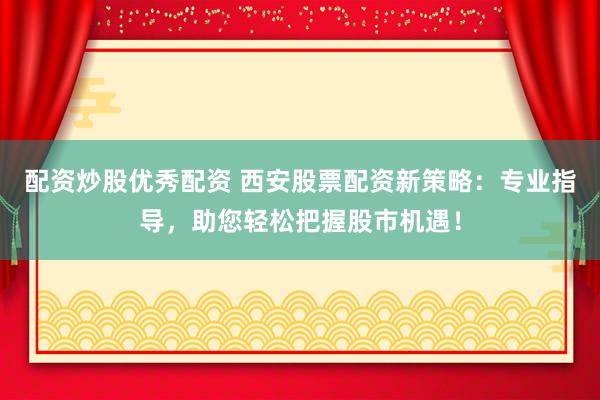 配资炒股优秀配资 西安股票配资新策略：专业指导，助您轻松把握股市机遇！