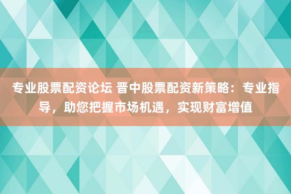 专业股票配资论坛 晋中股票配资新策略:专业指导,助您把握市场机遇,实现财富增值