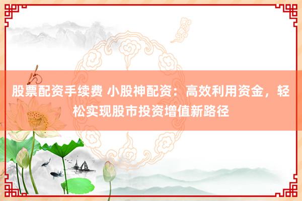 股票配资手续费 小股神配资：高效利用资金，轻松实现股市投资增值新路径