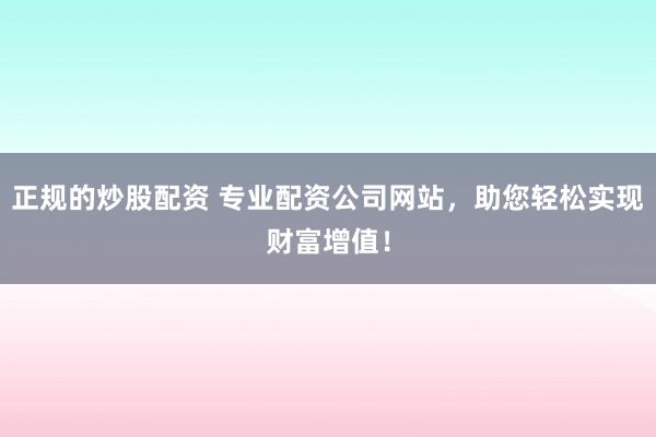 正规的炒股配资 专业配资公司网站，助您轻松实现财富增值！