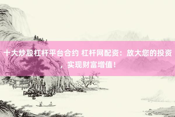 十大炒股杠杆平台合约 杠杆网配资：放大您的投资，实现财富增值！