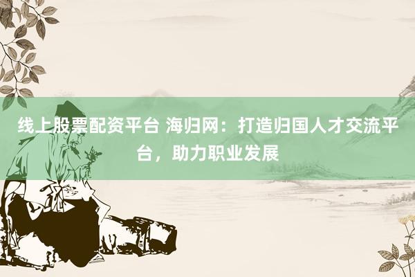 线上股票配资平台 海归网:打造归国人才交流平台,助力职业发展