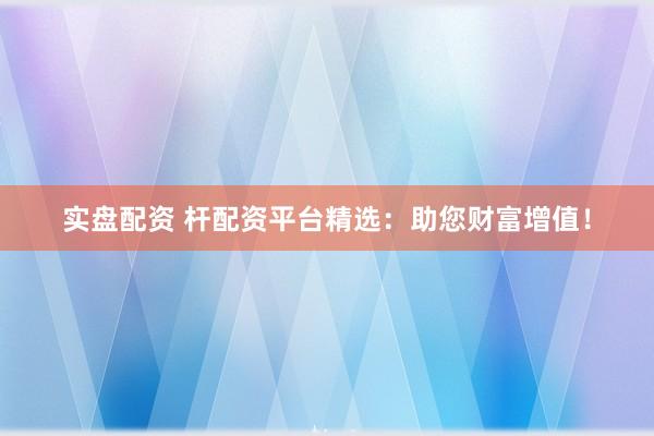 实盘配资 杆配资平台精选：助您财富增值！