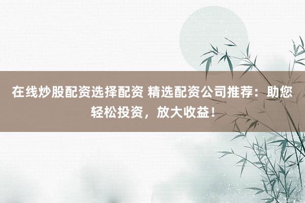 在线炒股配资选择配资 精选配资公司推荐:助您轻松投资,放大收益!