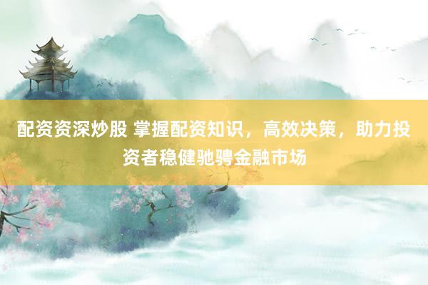 配资资深炒股 掌握配资知识,高效决策,助力投资者稳健驰骋金融市场