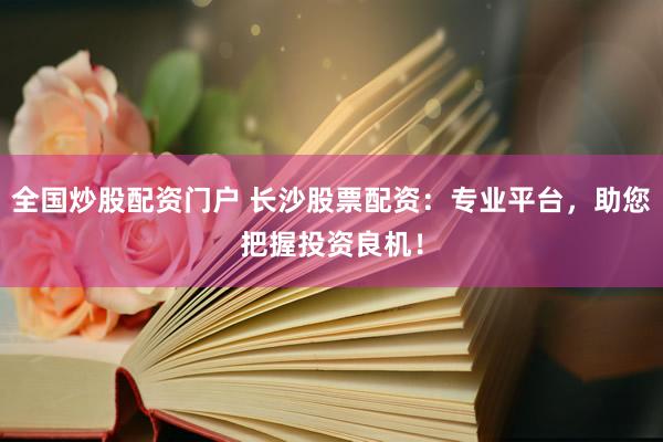 全国炒股配资门户 长沙股票配资：专业平台，助您把握投资良机！