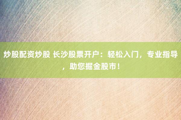 炒股配资炒股 长沙股票开户：轻松入门，专业指导，助您掘金股市！
