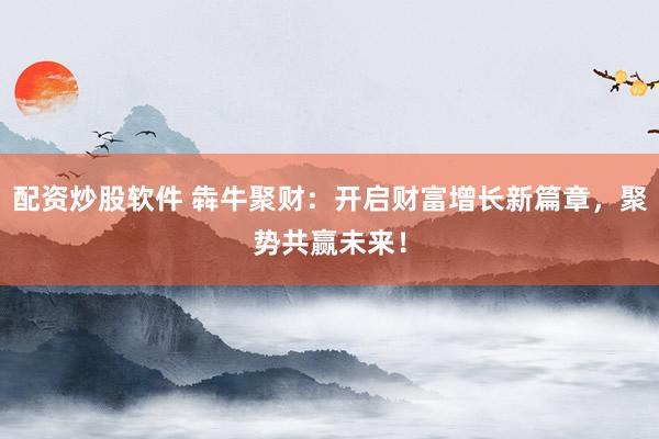 配资炒股软件 犇牛聚财:开启财富增长新篇章,聚势共赢未来!
