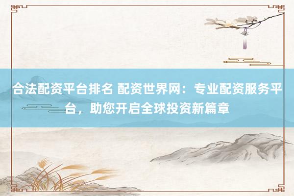 合法配资平台排名 配资世界网：专业配资服务平台，助您开启全球投资新篇章